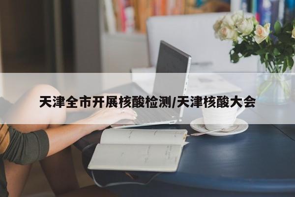 天津全市开展核酸检测/天津核酸大会