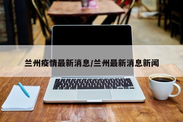 兰州疫情最新消息/兰州最新消息新闻